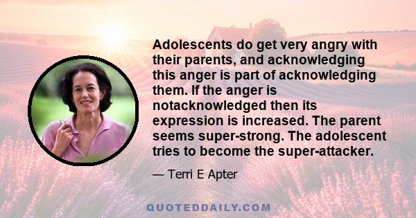 Adolescents do get very angry with their parents, and acknowledging this anger is part of acknowledging them. If the anger is notacknowledged then its expression is increased. The parent seems super-strong. The