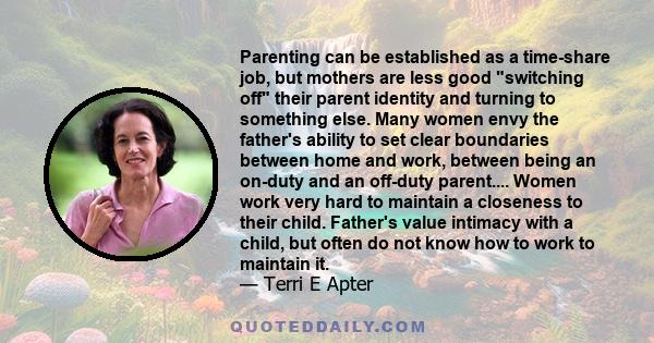 Parenting can be established as a time-share job, but mothers are less good switching off their parent identity and turning to something else. Many women envy the father's ability to set clear boundaries between home