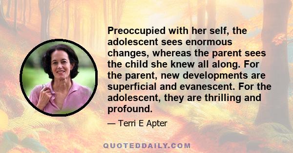 Preoccupied with her self, the adolescent sees enormous changes, whereas the parent sees the child she knew all along. For the parent, new developments are superficial and evanescent. For the adolescent, they are