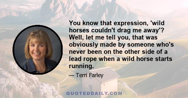 You know that expression, 'wild horses couldn't drag me away'? Well, let me tell you, that was obviously made by someone who's never been on the other side of a lead rope when a wild horse starts running.