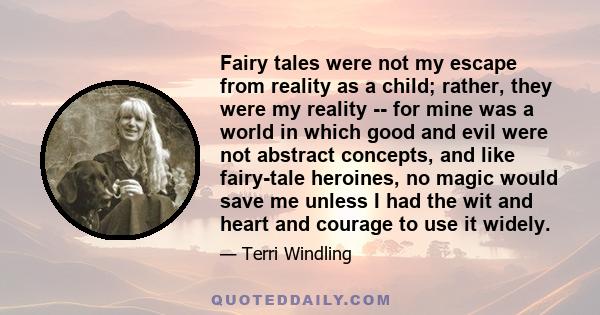 Fairy tales were not my escape from reality as a child; rather, they were my reality -- for mine was a world in which good and evil were not abstract concepts, and like fairy-tale heroines, no magic would save me unless 