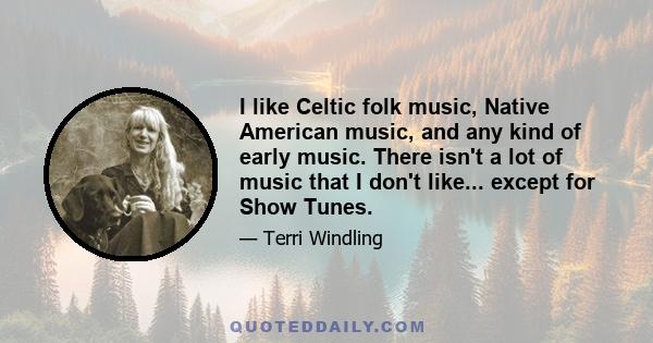 I like Celtic folk music, Native American music, and any kind of early music. There isn't a lot of music that I don't like... except for Show Tunes.