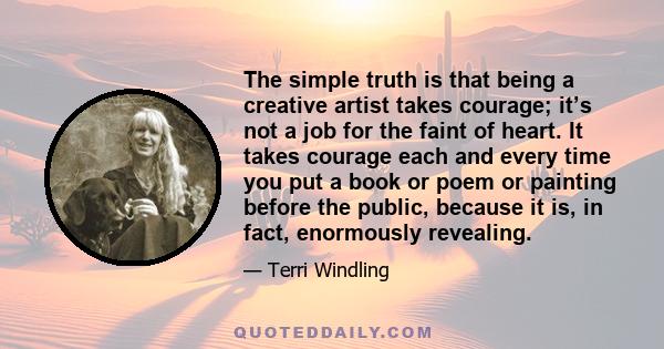 The simple truth is that being a creative artist takes courage; it’s not a job for the faint of heart. It takes courage each and every time you put a book or poem or painting before the public, because it is, in fact,