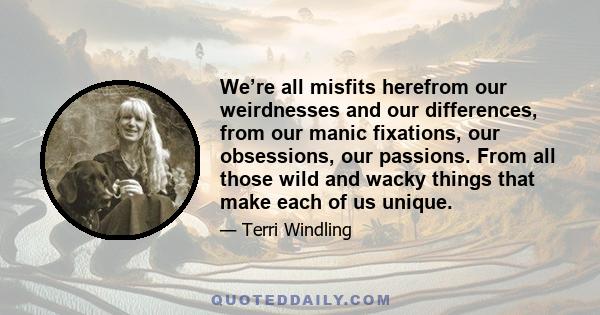 We’re all misfits herefrom our weirdnesses and our differences, from our manic fixations, our obsessions, our passions. From all those wild and wacky things that make each of us unique.