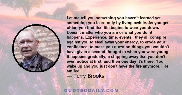 Let me tell you something you haven't learned yet, something you learn only by living awhile. As you get older, you find that life begins to wear you down. Doesn't matter who you are or what you do, it happens.