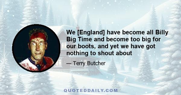 We [England] have become all Billy Big Time and become too big for our boots, and yet we have got nothing to shout about