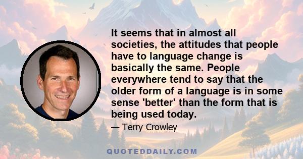 It seems that in almost all societies, the attitudes that people have to language change is basically the same. People everywhere tend to say that the older form of a language is in some sense 'better' than the form