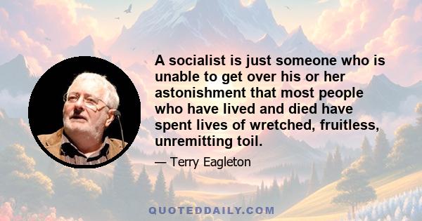 A socialist is just someone who is unable to get over his or her astonishment that most people who have lived and died have spent lives of wretched, fruitless, unremitting toil.