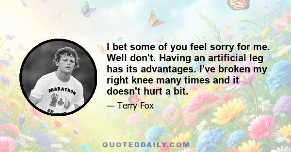 I bet some of you feel sorry for me. Well don't. Having an artificial leg has its advantages. I've broken my right knee many times and it doesn't hurt a bit.