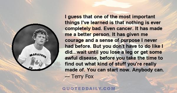 I guess that one of the most important things I've learned is that nothing is ever completely bad. Even cancer. It has made me a better person. It has given me courage and a sense of purpose I never had before. But you