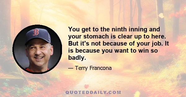 You get to the ninth inning and your stomach is clear up to here. But it's not because of your job. It is because you want to win so badly.