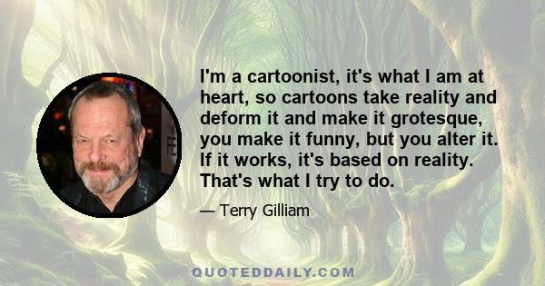 I'm a cartoonist, it's what I am at heart, so cartoons take reality and deform it and make it grotesque, you make it funny, but you alter it. If it works, it's based on reality. That's what I try to do.