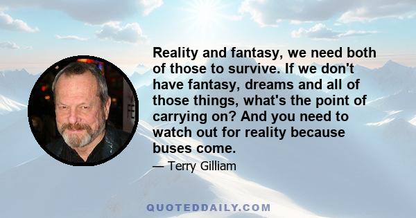 Reality and fantasy, we need both of those to survive. If we don't have fantasy, dreams and all of those things, what's the point of carrying on? And you need to watch out for reality because buses come.