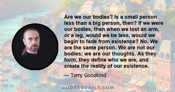 Are we our bodies? Is a small person less than a big person, then? If we were our bodies, then when we lost an arm, or a leg, would we be less, would we begin to fade from existence? No. We are the same person. We are