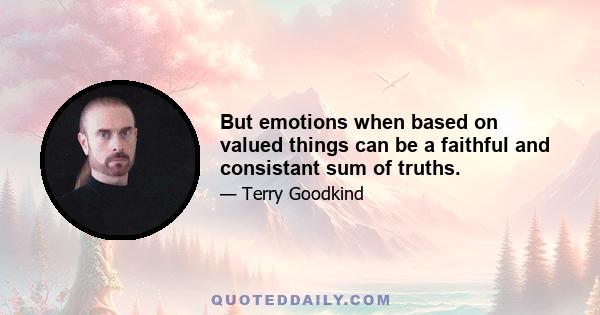 But emotions when based on valued things can be a faithful and consistant sum of truths.