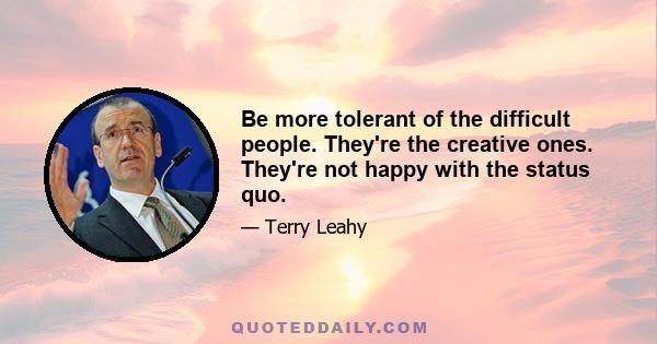 Be more tolerant of the difficult people. They're the creative ones. They're not happy with the status quo.