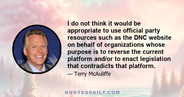 I do not think it would be appropriate to use official party resources such as the DNC website on behalf of organizations whose purpose is to reverse the current platform and/or to enact legislation that contradicts