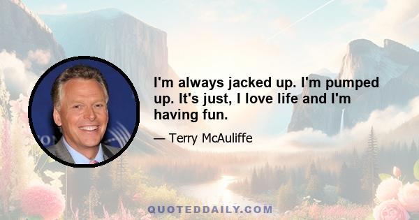 I'm always jacked up. I'm pumped up. It's just, I love life and I'm having fun.