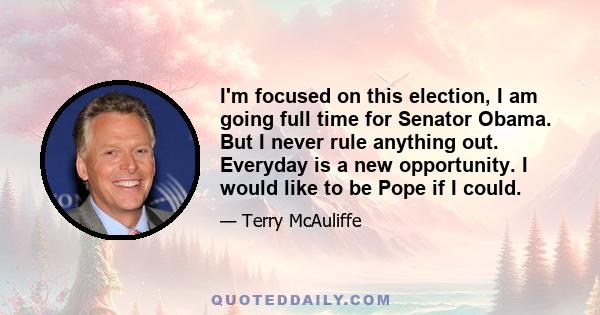 I'm focused on this election, I am going full time for Senator Obama. But I never rule anything out. Everyday is a new opportunity. I would like to be Pope if I could.