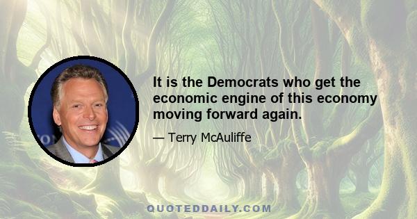 It is the Democrats who get the economic engine of this economy moving forward again.