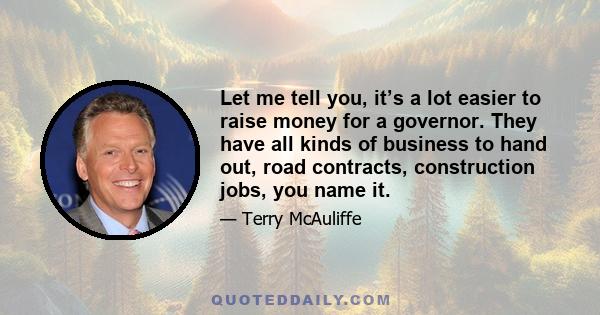 Let me tell you, it’s a lot easier to raise money for a governor. They have all kinds of business to hand out, road contracts, construction jobs, you name it.