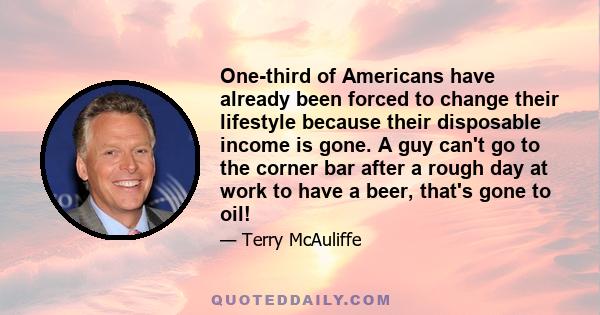 One-third of Americans have already been forced to change their lifestyle because their disposable income is gone. A guy can't go to the corner bar after a rough day at work to have a beer, that's gone to oil!