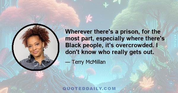 Wherever there's a prison, for the most part, especially where there's Black people, it's overcrowded. I don't know who really gets out.