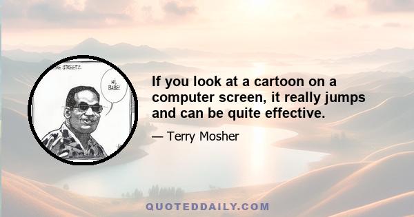 If you look at a cartoon on a computer screen, it really jumps and can be quite effective.
