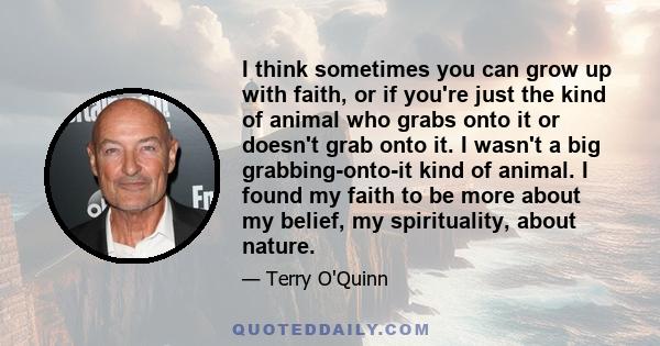 I think sometimes you can grow up with faith, or if you're just the kind of animal who grabs onto it or doesn't grab onto it. I wasn't a big grabbing-onto-it kind of animal. I found my faith to be more about my belief,