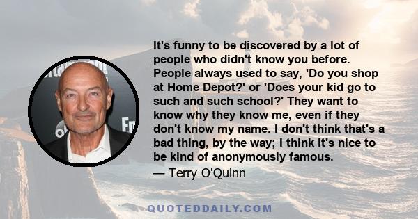 It's funny to be discovered by a lot of people who didn't know you before. People always used to say, 'Do you shop at Home Depot?' or 'Does your kid go to such and such school?' They want to know why they know me, even