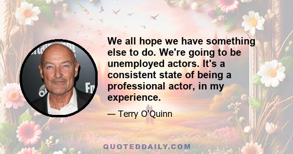 We all hope we have something else to do. We're going to be unemployed actors. It's a consistent state of being a professional actor, in my experience.