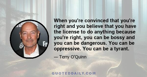 When you're convinced that you're right and you believe that you have the license to do anything because you're right, you can be bossy and you can be dangerous. You can be oppressive. You can be a tyrant.