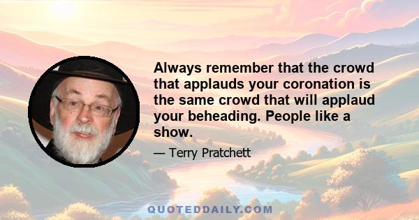 Always remember that the crowd that applauds your coronation is the same crowd that will applaud your beheading. People like a show.