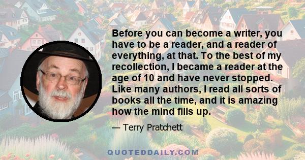 Before you can become a writer, you have to be a reader, and a reader of everything, at that. To the best of my recollection, I became a reader at the age of 10 and have never stopped. Like many authors, I read all