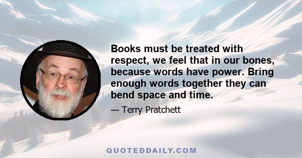 Books must be treated with respect, we feel that in our bones, because words have power. Bring enough words together they can bend space and time.