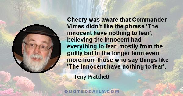 Cheery was aware that Commander Vimes didn't like the phrase 'The innocent have nothing to fear', believing the innocent had everything to fear, mostly from the guilty but in the longer term even more from those who say 