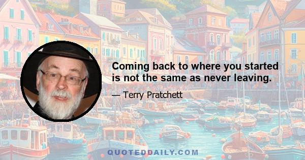 Coming back to where you started is not the same as never leaving.