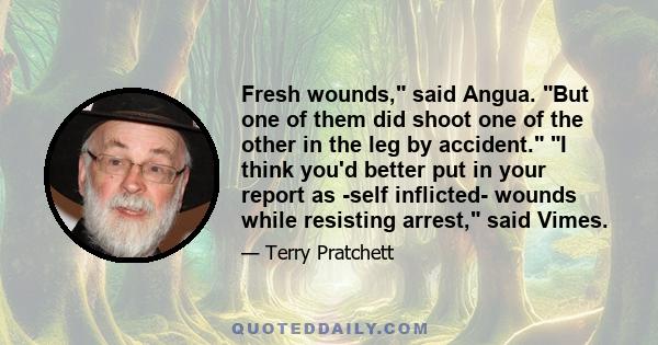 Fresh wounds, said Angua. But one of them did shoot one of the other in the leg by accident. I think you'd better put in your report as -self inflicted- wounds while resisting arrest, said Vimes.