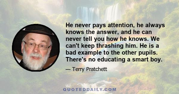 He never pays attention, he always knows the answer, and he can never tell you how he knows. We can't keep thrashing him. He is a bad example to the other pupils. There's no educating a smart boy.