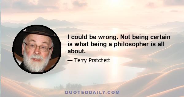 I could be wrong. Not being certain is what being a philosopher is all about.