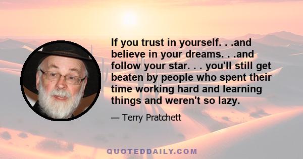 If you trust in yourself. . .and believe in your dreams. . .and follow your star. . . you'll still get beaten by people who spent their time working hard and learning things and weren't so lazy.