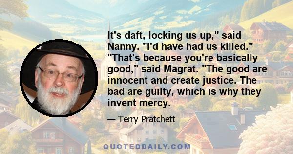 It's daft, locking us up, said Nanny. I'd have had us killed. That's because you're basically good, said Magrat. The good are innocent and create justice. The bad are guilty, which is why they invent mercy.