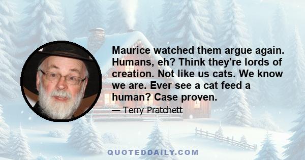 Maurice watched them argue again. Humans, eh? Think they're lords of creation. Not like us cats. We know we are. Ever see a cat feed a human? Case proven.