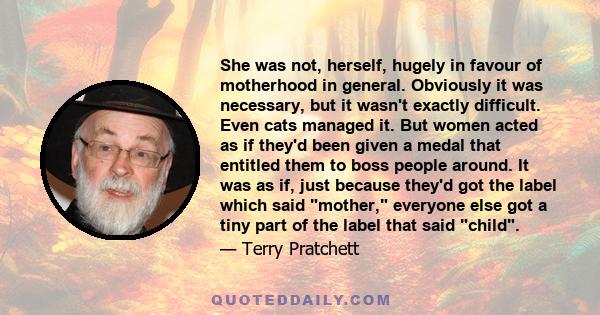 She was not, herself, hugely in favour of motherhood in general. Obviously it was necessary, but it wasn't exactly difficult. Even cats managed it. But women acted as if they'd been given a medal that entitled them to