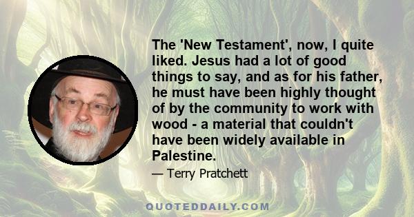 The 'New Testament', now, I quite liked. Jesus had a lot of good things to say, and as for his father, he must have been highly thought of by the community to work with wood - a material that couldn't have been widely