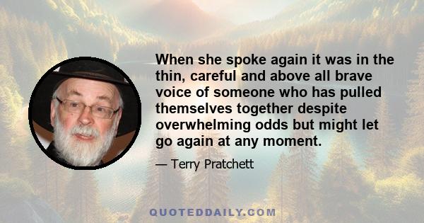 When she spoke again it was in the thin, careful and above all brave voice of someone who has pulled themselves together despite overwhelming odds but might let go again at any moment.