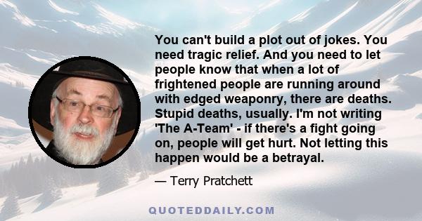 You can't build a plot out of jokes. You need tragic relief. And you need to let people know that when a lot of frightened people are running around with edged weaponry, there are deaths. Stupid deaths, usually. I'm not 