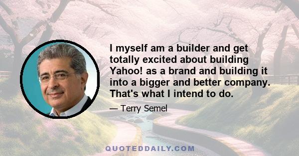 I myself am a builder and get totally excited about building Yahoo! as a brand and building it into a bigger and better company. That's what I intend to do.