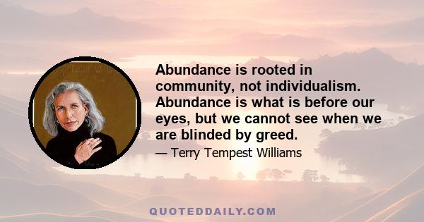 Abundance is rooted in community, not individualism. Abundance is what is before our eyes, but we cannot see when we are blinded by greed.