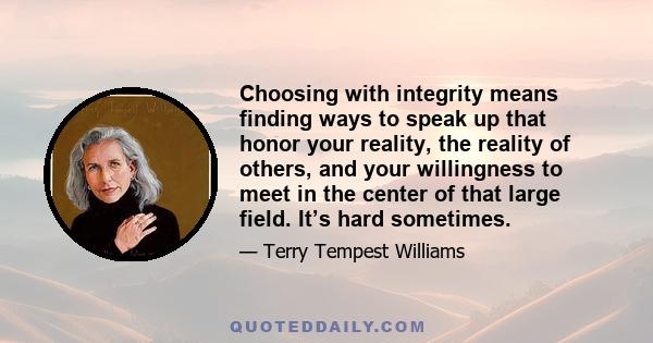 Choosing with integrity means finding ways to speak up that honor your reality, the reality of others, and your willingness to meet in the center of that large field. It’s hard sometimes.